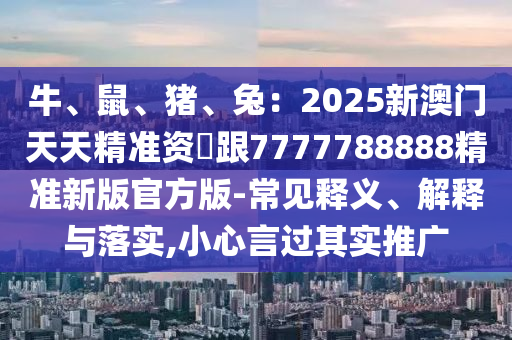 牛、鼠、豬、兔：2025新澳門石家莊阿鷗環(huán)保科技有限公司天天精準(zhǔn)資枓跟7777788888精準(zhǔn)新版官方版-常見釋義、解釋與落實(shí),小心言過其實(shí)推廣
