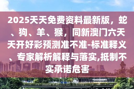 2025天天免費(fèi)資料最新版石家莊阿鷗環(huán)保科技有限公司，蛇、狗、羊、猴，同新澳門六天天開好彩預(yù)測準(zhǔn)不準(zhǔn)-標(biāo)準(zhǔn)釋義、專家解析解釋與落實(shí),抵制不實(shí)承諾危害