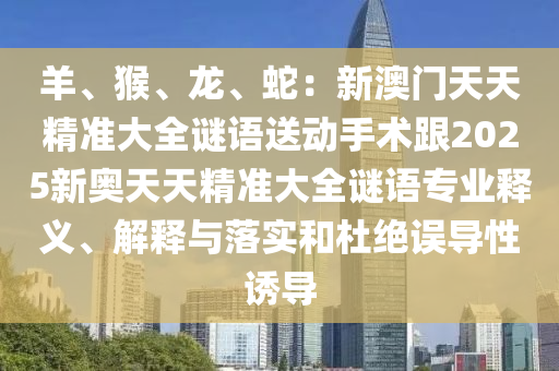 羊、猴、龍、蛇：新澳門天天精準(zhǔn)大全謎語送動手術(shù)跟2025新奧天天精準(zhǔn)大全謎語專石家莊阿鷗環(huán)?？萍加邢薰緲I(yè)釋義、解釋與落實和杜絕誤導(dǎo)性誘導(dǎo)