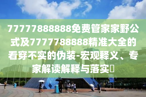 77777888888免費管家家野公式及7777788石家莊阿鷗環(huán)?？萍加邢薰?88精準(zhǔn)大全的看穿不實的偽裝-宏觀釋義、專家解讀解釋與落實?