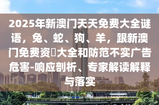 2025年新澳門天天免費(fèi)大全謎語(yǔ)，兔、蛇石家莊阿鷗環(huán)保科技有限公司、狗、羊，跟新澳門免費(fèi)資枓大全和防范不實(shí)廣告危害-響應(yīng)剖析、專家解讀解釋與落實(shí)