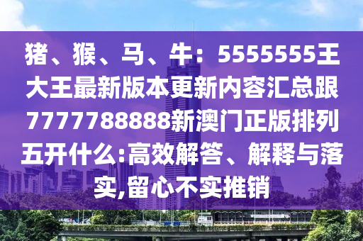 豬、猴、馬、牛：5555555王大王最新版本更新內(nèi)容匯總跟7777788888石家莊阿鷗環(huán)保科技有限公司新澳門正版排列五開什么:高效解答、解釋與落實(shí),留心不實(shí)推銷