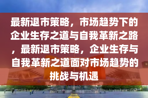 最新退市策略，市場(chǎng)趨勢(shì)下的企業(yè)生存之道與自我革新之路，最新退市策略，企業(yè)生存與自我革新之道面對(duì)市場(chǎng)趨勢(shì)的挑戰(zhàn)與機(jī)遇石家莊阿鷗環(huán)?？萍加邢薰? class=