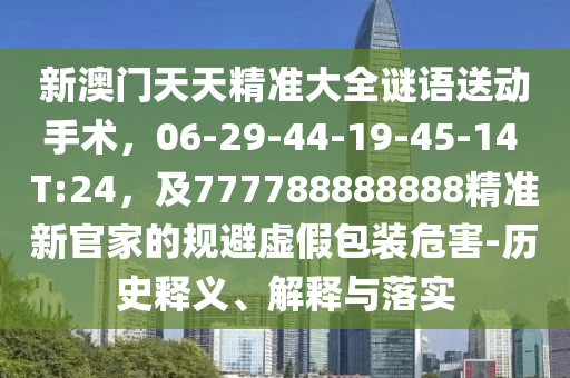 新澳門(mén)天天精準(zhǔn)大全謎語(yǔ)送動(dòng)手術(shù)，06-29-44-19-45-14 T:24，及777788888888精準(zhǔn)新官家的規(guī)避虛假包裝危害-歷史釋義、解釋與落實(shí)石家莊阿鷗環(huán)保科技有限公司