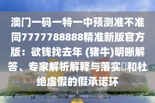 澳門(mén)一碼一特一中預(yù)測(cè)準(zhǔn)不準(zhǔn)同7777788888精準(zhǔn)新版官方版：欲錢(qián)找去年 (豬牛)明晰解答、專(zhuān)家解析解釋與落實(shí)?和杜絕虛假的假承諾石家莊阿鷗環(huán)保科技有限公司環(huán)