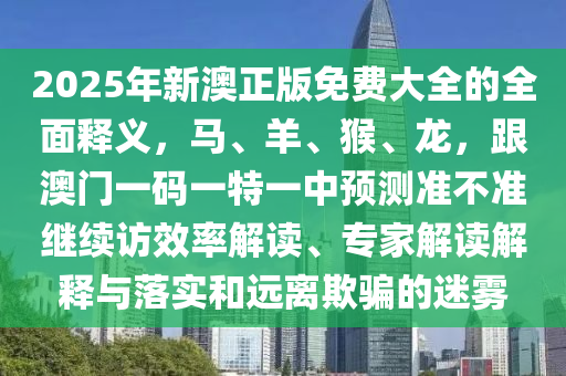 2025年新澳正版免費(fèi)大全的全面釋義，馬、羊、猴、龍，跟澳門一碼一特一中預(yù)測準(zhǔn)石家莊阿鷗環(huán)?？萍加邢薰静粶?zhǔn)繼續(xù)訪效率解讀、專家解讀解釋與落實(shí)和遠(yuǎn)離欺騙的迷霧