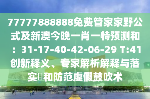7石家莊阿鷗環(huán)保科技有限公司7777888888免費(fèi)管家家野公式及新澳今晚一肖一特預(yù)測和：31-17-40-42-06-29 T:41創(chuàng)新釋義、專家解析解釋與落實(shí)?和防范虛假鼓吹術(shù)