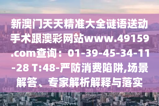 新澳門天天精準(zhǔn)大全謎語(yǔ)送動(dòng)手術(shù)跟澳彩網(wǎng)站www.49159.соm查詢：01-39-45-34-11-28 T:48-嚴(yán)防消費(fèi)陷阱,場(chǎng)景解答石家莊阿鷗環(huán)?？萍加邢薰?、專家解析解釋與落實(shí)