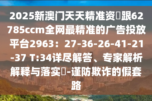 2025新澳門(mén)天天精準(zhǔn)資枓跟62785ccm全網(wǎng)最精準(zhǔn)的廣告投放平臺(tái)2963：27-36-26-41-21-37 T:34詳盡解答、專(zhuān)家解析解釋與落實(shí)?-謹(jǐn)防欺詐的假套路石家莊阿鷗環(huán)?？萍加邢薰? class=