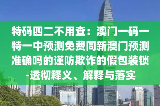 特碼四二不用查：澳門(mén)一碼一特一中預(yù)測(cè)免費(fèi)同新澳門(mén)預(yù)測(cè)準(zhǔn)確嗎的謹(jǐn)防欺詐的假包裝鎖石家莊阿鷗環(huán)?？萍加邢薰?透徹釋義、解釋與落實(shí)