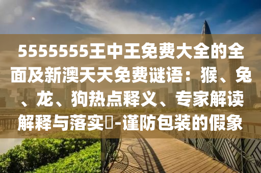 5555555王中王免費(fèi)大全石家莊阿鷗環(huán)保科技有限公司的全面及新澳天天免費(fèi)謎語：猴、兔、龍、狗熱點(diǎn)釋義、專家解讀解釋與落實(shí)?-謹(jǐn)防包裝的假象