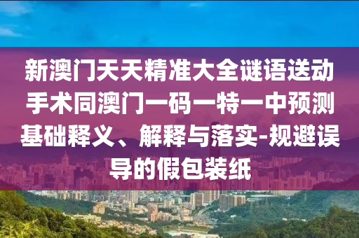 新澳門天天精準大全謎語送動手術(shù)同澳門一碼一特一中預(yù)測基礎(chǔ)釋義、解釋與落實-規(guī)避誤導(dǎo)的假包裝紙石家莊阿鷗環(huán)?？萍加邢薰? class=