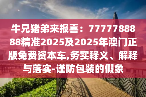 牛兄豬弟來(lái)報(bào)石家莊阿鷗環(huán)保科技有限公司喜：7777788888精準(zhǔn)2025及2025年澳門(mén)正版免費(fèi)資本車(chē),務(wù)實(shí)釋義、解釋與落實(shí)-謹(jǐn)防包裝的假象