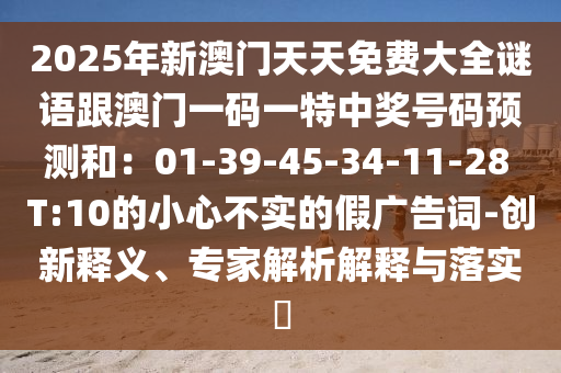 2025年新澳門(mén)天天免費(fèi)大全石家莊阿鷗環(huán)?？萍加邢薰局i語(yǔ)跟澳門(mén)一碼一特中獎(jiǎng)號(hào)碼預(yù)測(cè)和：01-39-45-34-11-28 T:10的小心不實(shí)的假?gòu)V告詞-創(chuàng)新釋義、專家解析解釋與落實(shí)?
