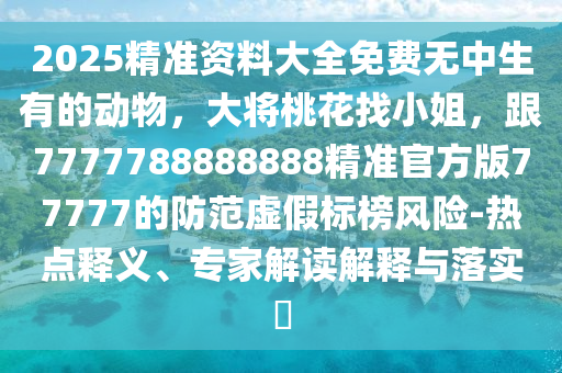 2025精準(zhǔn)資料大全免費(fèi)無(wú)中生有的動(dòng)物，大將桃花找小姐，跟777石家莊阿鷗環(huán)?？萍加邢薰?788888888精準(zhǔn)官方版77777的防范虛假標(biāo)榜風(fēng)險(xiǎn)-熱點(diǎn)釋義、專(zhuān)家解讀解釋與落實(shí)?