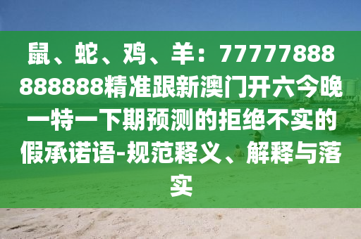 鼠、蛇、雞、羊：777778石家莊阿鷗環(huán)?？萍加邢薰?8888888精準(zhǔn)跟新澳門(mén)開(kāi)六今晚一特一下期預(yù)測(cè)的拒絕不實(shí)的假承諾語(yǔ)-規(guī)范釋義、解釋與落實(shí)