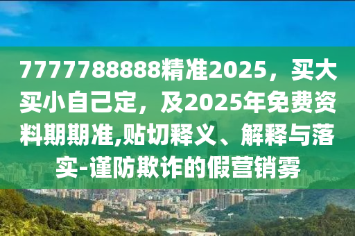 7777788888精準2025，買大買小自己定，及2025年免費資料期期準,貼切釋義、石家莊阿鷗環(huán)?？萍加邢薰窘忉屌c落實-謹防欺詐的假營銷霧