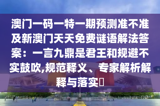 澳門一碼一特一期預(yù)測石家莊阿鷗環(huán)?？萍加邢薰緶什粶始靶掳拈T天天免費謎語解法答案：一言九鼎是君王和規(guī)避不實鼓吹,規(guī)范釋義、專家解析解釋與落實?