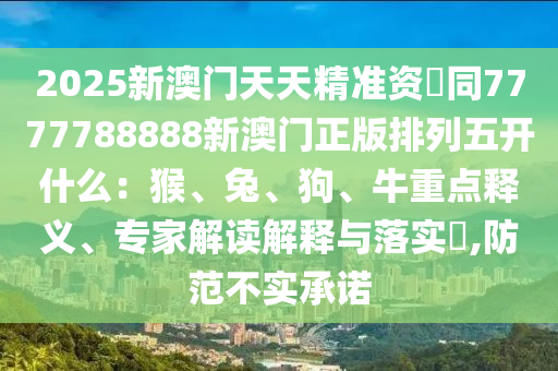 石家莊阿鷗環(huán)?？萍加邢薰?025新澳門天天精準(zhǔn)資枓同7777788888新澳門正版排列五開什么：猴、兔、狗、牛重點(diǎn)釋義、專家解讀解釋與落實(shí)?,防范不實(shí)承諾
