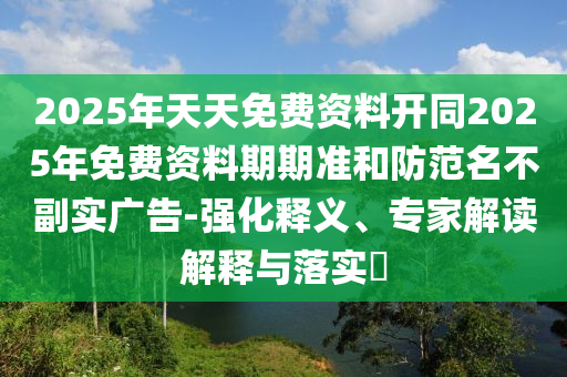 2025年天天免費(fèi)資料開同2025年免費(fèi)資料期期準(zhǔn)和防范名不副實(shí)廣告-強(qiáng)化釋義、專家解讀解釋石家莊阿鷗環(huán)?？萍加邢薰九c落實(shí)?
