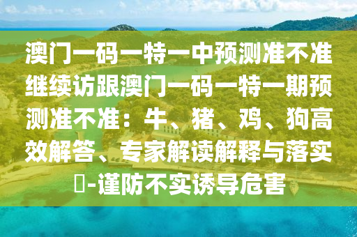 澳門(mén)一碼一特一中預(yù)測(cè)準(zhǔn)不準(zhǔn)繼續(xù)訪跟澳門(mén)一碼一特一期預(yù)測(cè)準(zhǔn)不準(zhǔn)：牛、豬、雞、狗高效解答、專(zhuān)家解讀解釋石家莊阿鷗環(huán)?？萍加邢薰九c落實(shí)?-謹(jǐn)防不實(shí)誘導(dǎo)危害
