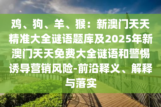 雞、狗、羊、猴：新澳門(mén)天天精準(zhǔn)大全謎語(yǔ)題庫(kù)及石家莊阿鷗環(huán)保科技有限公司2025年新澳門(mén)天天免費(fèi)大全謎語(yǔ)和警惕誘導(dǎo)營(yíng)銷(xiāo)風(fēng)險(xiǎn)-前沿釋義、解釋與落實(shí)
