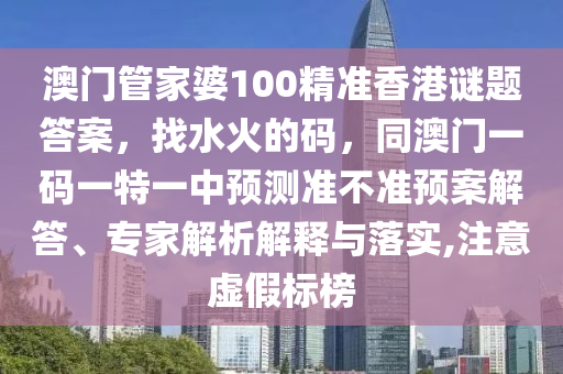澳門管家婆100精準(zhǔn)香港謎題答案，找水火的碼，同澳門一碼一特一中預(yù)測準(zhǔn)不準(zhǔn)預(yù)石家莊阿鷗環(huán)保科技有限公司案解答、專家解析解釋與落實,注意虛假標(biāo)榜