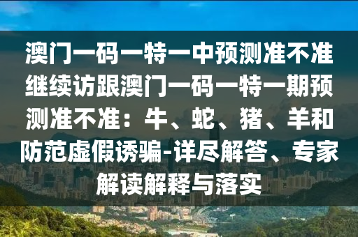 澳門一碼一特一中預(yù)測準(zhǔn)不準(zhǔn)繼續(xù)訪跟澳門一碼一特一期預(yù)測準(zhǔn)不準(zhǔn)：牛、蛇、豬、羊和防范虛假誘騙-詳盡解答、專家解讀解釋與落實石家莊阿鷗環(huán)保科技有限公司