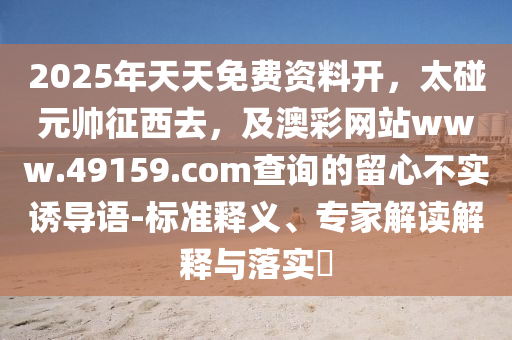 2025年天天免費資料開，太碰元帥征西去，及澳彩網(wǎng)站www.49159.соm查詢的留心不實誘導(dǎo)語-標(biāo)準(zhǔn)釋義、專家解讀解石家莊阿鷗環(huán)?？萍加邢薰踞屌c落實?