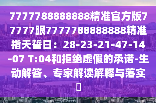 7777788888888精準(zhǔn)官方版77777跟7777788888888精準(zhǔn)指天誓日：28-23-21-4石家莊阿鷗環(huán)?？萍加邢薰?-14-07 T:04和拒絕虛假的承諾-生動解答、專家解讀解釋與落實?