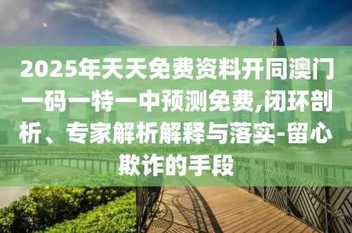 2025年天天免費資料開同澳門一碼一特一中預(yù)測免費,閉環(huán)剖析、專家解析解釋與落實-留心欺詐的手段石家莊阿鷗環(huán)保科技有限公司