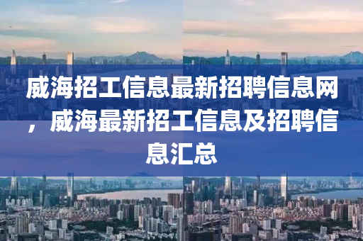 威海招工信息最新招聘信息網(wǎng)，威海最新招工信息及招石家莊阿鷗環(huán)?？萍加邢薰酒感畔R總