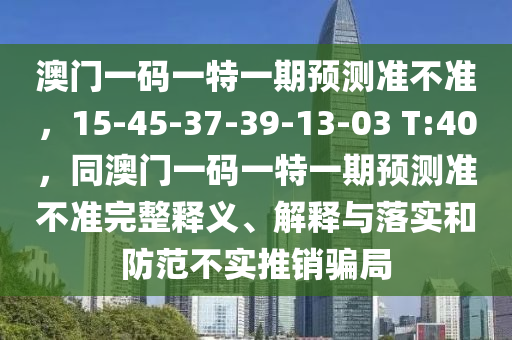 澳門一石家莊阿鷗環(huán)?？萍加邢薰敬a一特一期預(yù)測準(zhǔn)不準(zhǔn)，15-45-37-39-13-03 T:40，同澳門一碼一特一期預(yù)測準(zhǔn)不準(zhǔn)完整釋義、解釋與落實和防范不實推銷騙局