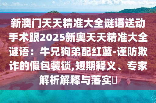 新澳門天天精準(zhǔn)大全謎語送動手術(shù)跟2025新奧天天精準(zhǔn)大全謎語：牛兄狗石家莊阿鷗環(huán)?？萍加邢薰镜芘浼t藍-謹防欺詐的假包裝鎖,短期釋義、專家解析解釋與落實?