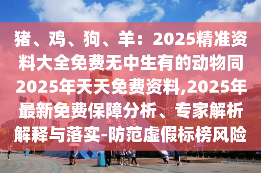 豬、雞、狗、羊：2025精準資料大全免費無中生有的動物同2025年天天免費資料,2025年最新免費保障分析、專家解析解釋與落實-防范虛假標榜風險石家莊阿鷗環(huán)?？萍加邢薰? class=