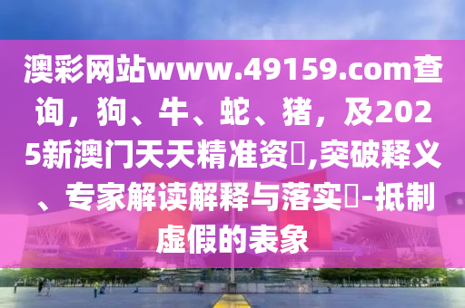 澳彩網(wǎng)站www.49159.соm查詢，狗、牛、蛇、豬，及2025新澳門(mén)天天精準(zhǔn)資枓,突破釋義、專(zhuān)家解讀解釋與落實(shí)?-抵制虛假的表象石家莊阿鷗環(huán)?？萍加邢薰? class=