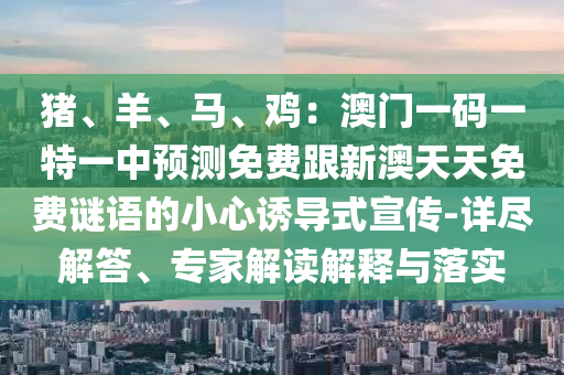 豬、羊、馬、雞：澳門一碼一特一中預(yù)測(cè)免費(fèi)跟新澳天天免費(fèi)謎語的小心誘導(dǎo)式宣傳-詳盡解答、專家解讀解釋與落實(shí)石家莊阿鷗環(huán)?？萍加邢薰? class=