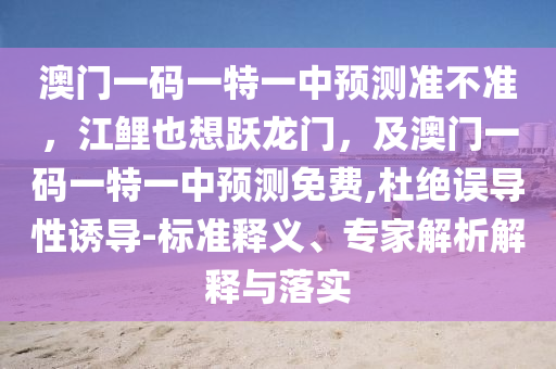 澳門一碼一特一中預(yù)測準(zhǔn)不準(zhǔn)，江鯉也想躍龍門，及澳門一碼一特一中預(yù)測免費(fèi),杜絕誤導(dǎo)性誘導(dǎo)-標(biāo)準(zhǔn)釋義、專家解析解釋與落實(shí)石家莊阿鷗環(huán)?？萍加邢薰? class=