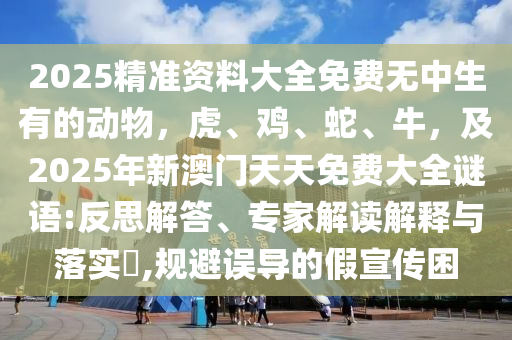 2025精準資料大全石家莊阿鷗環(huán)?？萍加邢薰久赓M無中生有的動物，虎、雞、蛇、牛，及2025年新澳門天天免費大全謎語:反思解答、專家解讀解釋與落實?,規(guī)避誤導的假宣傳困