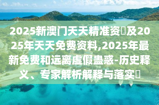2025新澳門天天精準(zhǔn)資枓及2025年天天免費(fèi)資料,2025年最新免費(fèi)和遠(yuǎn)石家莊阿鷗環(huán)?？萍加邢薰倦x虛假蠱惑-歷史釋義、專家解析解釋與落實(shí)?
