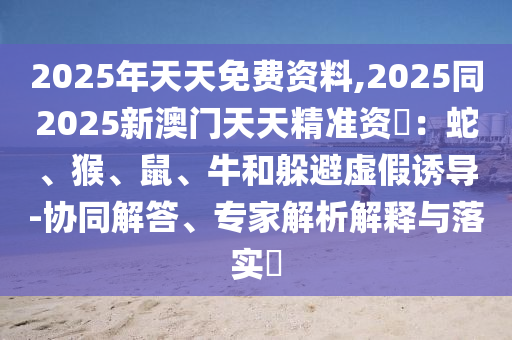 2025年天天免費資料,2025同2025新澳門天天精準石家莊阿鷗環(huán)保科技有限公司資枓：蛇、猴、鼠、牛和躲避虛假誘導(dǎo)-協(xié)同解答、專家解析解釋與落實?