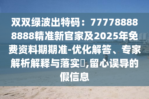 雙雙綠波出特碼：777788888888精準(zhǔn)新官家及2025年免費(fèi)資料期期準(zhǔn)-優(yōu)化解答、專家解析解釋與落實(shí)?,留心石家莊阿鷗環(huán)?？萍加邢薰菊`導(dǎo)的假信息