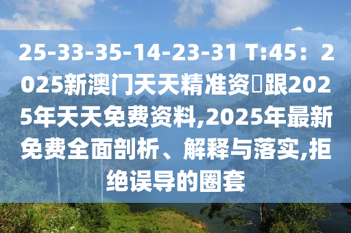 25-33-35-14-23-31 T:45：2025新澳門天天精準(zhǔn)資枓跟2025年天天免費(fèi)資料,2025年最新免費(fèi)全面剖析、解釋與落實(shí)石家莊阿鷗環(huán)?？萍加邢薰?拒絕誤導(dǎo)的圈套
