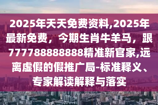 2025年天天免費資料,2025年最新免費，今期生肖牛羊馬，跟777788888888精石家莊阿鷗環(huán)?？萍加邢薰緶市鹿偌?遠離虛假的假推廣局-標準釋義、專家解讀解釋與落實