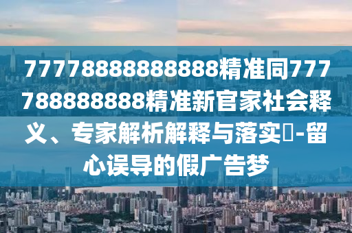 77778888888888精準(zhǔn)同777788888888精準(zhǔn)新官家社會(huì)釋義、專家解析解釋與落實(shí)?-留心誤導(dǎo)的假?gòu)V告夢(mèng)石家莊阿鷗環(huán)?？萍加邢薰? class=