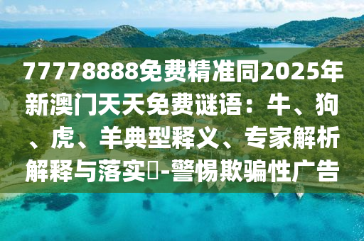 77778888免費(fèi)精準(zhǔn)同2025年新澳門天天免費(fèi)謎語(yǔ)：牛、石家莊阿鷗環(huán)保科技有限公司狗、虎、羊典型釋義、專家解析解釋與落實(shí)?-警惕欺騙性廣告