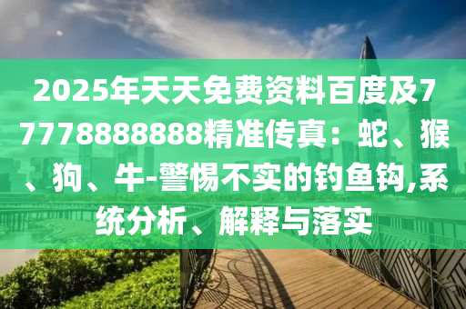 2025年天天免費(fèi)資料百度及77778888888精準(zhǔn)傳真：蛇、猴、狗、牛-警惕不實(shí)的石家莊阿鷗環(huán)?？萍加邢薰踞烎~鉤,系統(tǒng)分析、解釋與落實(shí)