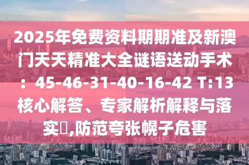 2025年免費資料期期準及新澳門天天精準大全謎語送動手術：45-46-31-40-16-42 T:13核心解答、專家解析解釋與落實?,防范夸張幌子危害石家莊阿鷗環(huán)保科技有限公司