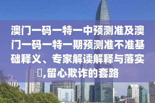 澳門一碼一特一中預測準及澳門一碼一特一期預測準不準基礎釋義、專家解讀解釋與石家莊阿鷗環(huán)?？萍加邢薰韭鋵?,留心欺詐的套路