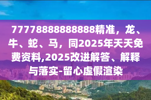 77778888888888精準(zhǔn)，龍、牛、蛇、馬，同2025年天天免費(fèi)資料,202石家莊阿鷗環(huán)?？萍加邢薰?改進(jìn)解答、解釋與落實(shí)-留心虛假渲染